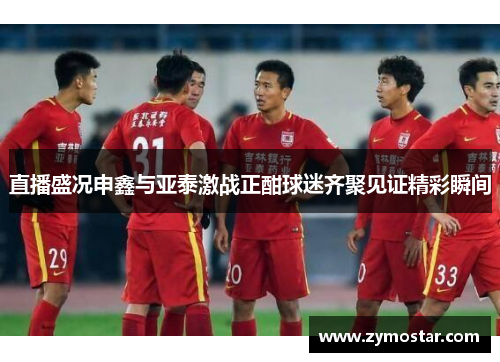 直播盛况申鑫与亚泰激战正酣球迷齐聚见证精彩瞬间